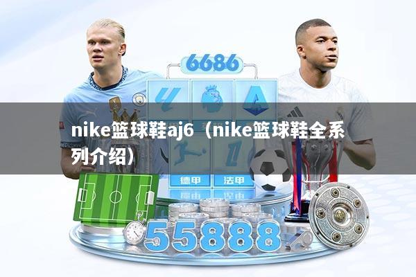 nike篮球鞋aj6（nike篮球鞋全系列介绍）