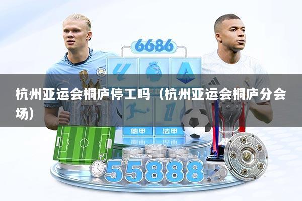 杭州亚运会桐庐停工吗（杭州亚运会桐庐分会场）