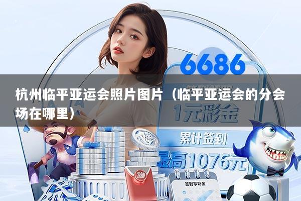 杭州临平亚运会照片图片（临平亚运会的分会场在哪里）